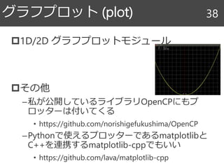 1D/2D グラフプロットモジュール
その他
–私が公開しているライブラリOpenCPにもプ
ロッターは付いてくる
• https://github.com/norishigefukushima/OpenCP
–Pythonで使えるプロッターであるmatplotlibと
C++を連携するmatplotlib-cppでもいい
• https://github.com/lava/matplotlib-cpp
グラフプロット (plot) 38
 