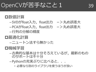 OpenCVが苦手なこと１
数値計算
–SVDがfloat入力，float出力 －＞丸め誤差大
–PCAがfloat入力，float出力 －＞丸め誤差大
–行列の分解の精度
最適化計算
–ニュートン法すら無かった
機械学習
–古典的な基本は十分そろえているが，最新のもの
のサポートは不十分
–Pythonの充実ぶりに比べると．．．
• 必要なら別のライブラリを使うほうが良い
39
 