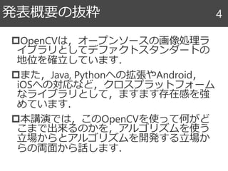 OpenCVは，オープンソースの画像処理ラ
イブラリとしてデファクトスタンダートの
地位を確立しています．
また，Java, Pythonへの拡張やAndroid，
iOSへの対応など，クロスプラットフォーム
なライブラリとして，ますます存在感を強
めています．
本講演では，このOpenCVを使って何がど
こまで出来るのかを，アルゴリズムを使う
立場からとアルゴリズムを開発する立場か
らの両面から話します．
発表概要の抜粋 4
 