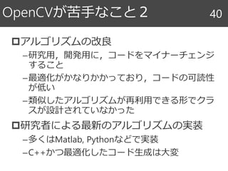 OpenCVが苦手なこと２
アルゴリズムの改良
–研究用，開発用に，コードをマイナーチェンジ
すること
–最適化がかなりかかっており，コードの可読性
が低い
–類似したアルゴリズムが再利用できる形でクラ
スが設計されていなかった
研究者による最新のアルゴリズムの実装
–多くはMatlab, Pythonなどで実装
–C++かつ最適化したコード生成は大変
40
 