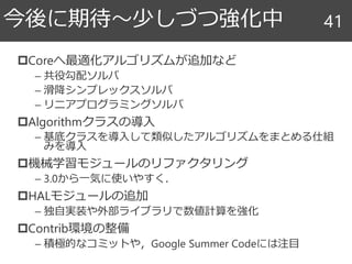 今後に期待～少しづつ強化中
Coreへ最適化アルゴリズムが追加など
– 共役勾配ソルバ
– 滑降シンプレックスソルバ
– リニアプログラミングソルバ
Algorithmクラスの導入
– 基底クラスを導入して類似したアルゴリズムをまとめる仕組
みを導入
機械学習モジュールのリファクタリング
– 3.0から一気に使いやすく．
HALモジュールの追加
– 独自実装や外部ライブラリで数値計算を強化
Contrib環境の整備
– 積極的なコミットや，Google Summer Codeには注目
41
 