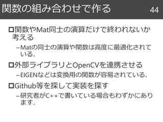 関数やMat同士の演算だけで終われないか
考える
–Matの同士の演算や関数は高度に最適化されて
いる．
外部ライブラリとOpenCVを連携させる
–EIGENなどは変換用の関数が容易されている．
Github等を探して実装を探す
–研究者がC++で書いている場合もわずかにあり
ます．
関数の組み合わせで作る 44
 