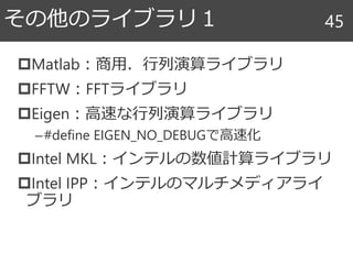 Matlab：商用．行列演算ライブラリ
FFTW：FFTライブラリ
Eigen：高速な行列演算ライブラリ
–#define EIGEN_NO_DEBUGで高速化
Intel MKL：インテルの数値計算ライブラリ
Intel IPP：インテルのマルチメディアライ
ブラリ
その他のライブラリ１ 45
 