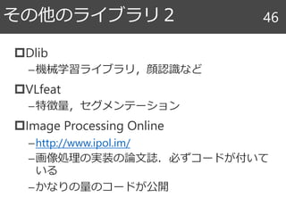 Dlib
–機械学習ライブラリ，顔認識など
VLfeat
–特徴量，セグメンテーション
Image Processing Online
–http://www.ipol.im/
–画像処理の実装の論文誌．必ずコードが付いて
いる
–かなりの量のコードが公開
その他のライブラリ２ 46
 