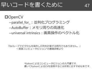 OpenCV
–parallel_for_：並列化プログラミング
–AutoBuffer：メモリ周りの高速化
–universal intrinsics：画素操作のベクトル化
早いコードを書くために 47
*Pythonによるコンピュータビジョンの入門書です．
書いてPythonによるCVを習得するには非常におすすめな本です．
「forループでピクセルを操作し行列を計算する時代でもありません。」
～実践コンピュータビジョン*の書籍詳解より
 