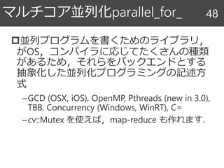 並列プログラムを書くためのライブラリ，
がOS，コンパイラに応じてたくさんの種類
があるため，それらをバックエンドとする
抽象化した並列化プログラミングの記述方
式
–GCD (OSX, iOS), OpenMP, Pthreads (new in 3.0),
TBB, Concurrency (Windows, WinRT), C=
–cv::Mutex を使えば，map-reduce も作れます．
マルチコア並列化parallel_for_ 48
 