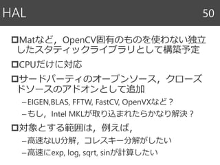 Matなど，OpenCV固有のものを使わない独立
したスタティックライブラリとして構築予定
CPUだけに対応
サードパーティのオープンソース，クローズ
ドソースのアドオンとして追加
–EIGEN,BLAS, FFTW, FastCV, OpenVXなど？
–もし，Intel MKLが取り込まれたらかなり解決？
対象とする範囲は，例えば，
–高速なLU分解，コレスキー分解がしたい
–高速にexp, log, sqrt, sinが計算したい
HAL 50
 