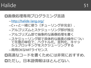 画像処理専用プログラミング言語
–http://halide-lang.org/
–C++と一緒に使う（チューリング非完全）．
–アルゴリズムとスケジューリング部が独立
–アルゴリズム部で抽象的な画像処理を書く
–スケジューリング部で具体的な画素の操作につい
て任意の単位で，ベクトル化，並列化，キャッ
シュブロッキングをスケジューリングする
–商用OKなMITライセンス
高速なコードを書くためには非常におすすめ．
ただし，日本語情報はほとんどない．
Halide 51
 