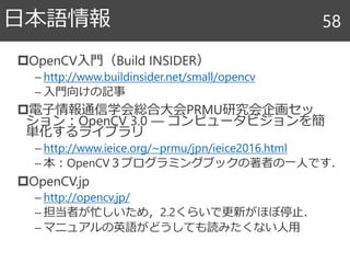 OpenCV入門（Build INSIDER）
– http://www.buildinsider.net/small/opencv
– 入門向けの記事
電子情報通信学会総合大会PRMU研究会企画セッ
ション：OpenCV 3.0 ― コンピュータビジョンを簡
単化するライブラリ
– http://www.ieice.org/~prmu/jpn/ieice2016.html
– 本：OpenCV３プログラミングブックの著者の一人です．
OpenCV.jp
– http://opencv.jp/
– 担当者が忙しいため，2.2くらいで更新がほぼ停止．
– マニュアルの英語がどうしても読みたくない人用
日本語情報 58
 