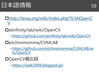 http://tessy.org/wiki/index.php?%3AOpenC
V
atinfinity/lab/wiki/OpenCV
–https://github.com/atinfinity/lab/wiki/OpenCV
eiichiromomma/CVMLAB
–https://github.com/eiichiromomma/CVMLAB/wi
ki/OpenCV
OpenCV備忘録
–https://iwaki2009.blogspot.jp/
日本語情報 59
 