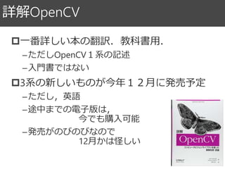 詳解OpenCV
一番詳しい本の翻訳．教科書用．
–ただしOpenCV１系の記述
–入門書ではない
3系の新しいものが今年１２月に発売予定
–ただし，英語
–途中までの電子版は，
今でも購入可能
–発売がのびのびなので
12月かは怪しい
 