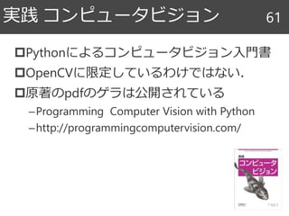 Pythonによるコンピュータビジョン入門書
OpenCVに限定しているわけではない．
原著のpdfのゲラは公開されている
–Programming Computer Vision with Python
–http://programmingcomputervision.com/
実践 コンピュータビジョン 61
 