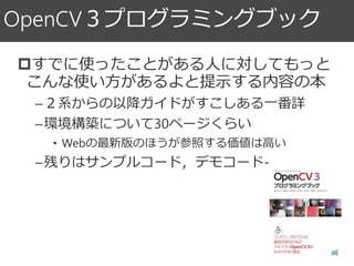 OpenCV３プログラミングブック
すでに使ったことがある人に対してもっと
こんな使い方があるよと提示する内容の本
–２系からの以降ガイドがすこしある一番詳
–環境構築について30ページくらい
• Webの最新版のほうが参照する価値は高い
–残りはサンプルコード，デモコード-
 