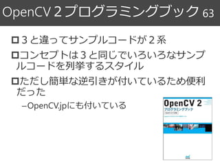 ３と違ってサンプルコードが２系
コンセプトは３と同じでいろいろなサンプ
ルコードを列挙するスタイル
ただし簡単な逆引きが付いているため便利
だった
–OpenCV.jpにも付いている
OpenCV２プログラミングブック 63
 