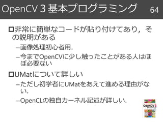 非常に簡単なコードが貼り付けてあり，そ
の説明がある
–画像処理初心者用．
–今までOpenCVに少し触ったことがある人はほ
ぼ必要ない
UMatについて詳しい
–ただし初学者にUMatをあえて進める理由がな
い．
–OpenCLの独自カーネル記述が詳しい．
OpenCV３基本プログラミング 64
 