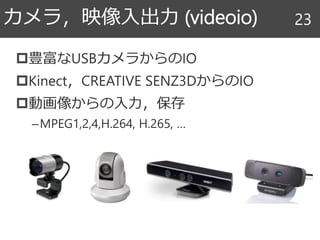 豊富なUSBカメラからのIO
Kinect，CREATIVE SENZ3DからのIO
動画像からの入力，保存
–MPEG1,2,4,H.264, H.265, …
カメラ，映像入出力 (videoio) 23
 