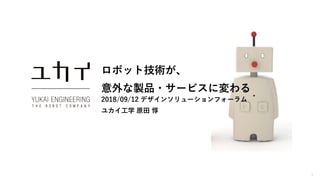 1
ロボット技術が、
意外な製品・サービスに変わる
2018/09/12 デザインソリューションフォーラム
ユカイ工学 原田 惇
 