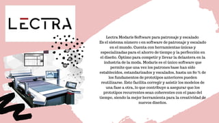 Lectra Modaris Software para patronaje y escalado 
Es el sistema número 1 en software de patronaje y escalado
en el mundo. Cuenta con herramientas únicas y
especializadas para el ahorro de tiempo y la perfección en
el diseño. Óptimo para competir y llevar la delantera en la
industria de la moda. Modaris es el único software que
permite que una vez los patrones base han sido
establecidos, estandarizados y escalados, hasta un 80 % de
los fundamentos de prototipos anteriores pueden
reutilizarse. Esto facilita corregir y asistir los modelos de
una fase a otra, lo que contribuye a asegurar que los
prototipos recurrentes sean coherentes con el paso del
tiempo, siendo la mejor herramienta para la creatividad de
nuevos diseños.
 