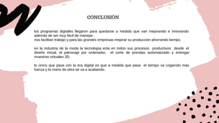 CONCLUSIÓN
los programas digitales llegaron para quedarse a medida que van mejorando e innovando
además de ser muy fácil de manejar .
nos facilitan trabajo y para las grandes empresas mejorar su producción ahorrando tiempo.
en la industria de la moda la tecnología esta en todos sus procesos productivos desde el
diseño inicial, el patronaje por ordenador, el corte de prendas automatizado y entregar
muestras virtuales 3D.
lo único que pasa con la era digital es que a medida que pasa el tiempo va cogiendo mas
fuerza y la mano de obra se va a acabando.
 
