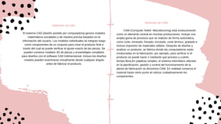 Definición de CAD
El sistema CAD (diseño asistido por computadora) genera modelos
matemáticos escalados y de manera precisa basados en la
información del usuario. Los modelos individuales se integran luego
como componentes de un conjunto para crear el producto final a
través del cual se puede verificar el ajuste exacto de las piezas. Se
pueden construir modelos 3D de piezas y ensamblajes completos
para diseños con el software CAD tridimensional. Incluso los diseños
creados pueden examinarse virtualmente desde cualquier ángulo
antes de fabricar el producto.
Definición de CAM
CAM (Computer Aided Manufacturing) está evolucionando
como un elemento central en muchas producciones. Incluye una
amplia gama de procesos que se realizan de forma automática,
como corte, torneado, fresado, enrutado, corte térmico, grabado e
incluso impresión de materiales sólidos. Después de diseñar y
analizar un producto, se fabrica donde las computadoras están
involucradas en la fabricación, por ejemplo, para verificar si el
producto se puede hacer o mediante qué proceso y cuánto
tiempo lleva.En palabras simples, el sistema informático utilizado
en la planificación, gestión y control del funcionamiento de la
planta de fabricación se denomina CAM. En realidad conserva el
material hasta cierto punto al colocar cuidadosamente los
componentes.
 
