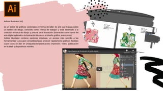 Adobe Illustrator (AI)
es un editor de gráficos vectoriales en forma de taller de arte que trabaja sobre
un tablero de dibujo, conocido como «mesa de trabajo» y está destinado a la
creación artística de dibujo y pintura para ilustración (ilustración como rama del
arte digital aplicado a la ilustración técnica o el diseño gráfico, entre otros).
Adobe Illustrator contiene opciones creativas, un acceso más sencillo a las
herramientas y una gran versatilidad para producir rápidamente gráficos flexibles
cuyos usos se dan en (maquetación-publicación) impresión, vídeo, publicación
en la Web y dispositivos móviles.
 