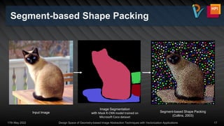 Segment-based Shape Packing
17th May 2022 Design Space of Geometry-based Image Abstraction Techniques with Vectorization Applications 17
Image Segmentation
with Mask R-CNN model trained on
Microsoft Coco dataset
Input Image Segment-based Shape Packing
(Collins, 2003)
 