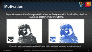 Reproduce results of image-stylization techniques with fabrication devices
such as plotter or laser cutters.
Motivation
17th May 2022 Design Space of Geometry-based Image Abstraction Techniques with Vectorization Applications 2
Example: vectorized pencil-hatching (Praun, 2001) as digital rendering and plotted result.
 