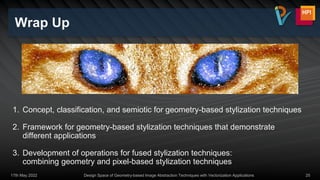 Wrap Up
17th May 2022 Design Space of Geometry-based Image Abstraction Techniques with Vectorization Applications 25
1. Concept, classification, and semiotic for geometry-based stylization techniques
2. Framework for geometry-based stylization techniques that demonstrate
different applications
3. Development of operations for fused stylization techniques:
combining geometry and pixel-based stylization techniques
 