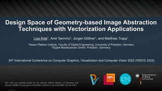 Design Space of Geometry-based Image Abstraction
Techniques with Vectorization Applications
Lisa Ihde1, Amir Semmo2, Jürgen Döllner1, and Matthias Trapp1
1Hasso Plattner Institute, Faculty of Digital Engineering, University of Potsdam, Germany
2Digital Masterpieces GmbH, Potsdam, Germany
30th International Conference on Computer Graphics, Visualization and Computer Vision 2022 (WSCG 2022)
This work was partially funded by the German Federal Ministry of Education and
Research (BMBF) through grants 01IS18092 ("mdViPro") and 01IS19006 ("KI-LAB-ITSE")
View publication stats
 