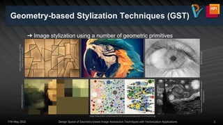 Geometry-based Stylization Techniques (GST)
➔ Image stylization using a number of geometric primitives
17th May 2022 Design Space of Geometry-based Image Abstraction Techniques with Vectorization Applications 3
[Geometric
Abstraction
III
Toned
Poster
by
David
Gordon]
[http://linify.me]
[https://www.evilmadscientist.com/201
2/stipplegen2/]
[http://paperjs.org/examples]
[https://tylerxhobbs.com/essays/2016/a-randomized-approach-to-circle-packing]
 