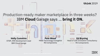 Think 2019 / DOC ID / Month 02, 2019 / © 2019 IBM Corporation
Production-ready maker marketplace in three weeks?
IBM Cloud Garage says … bring it ON.
Holly Cummins 
STSM, WW Development Lead
IBM Cloud Garage
Pete Wood
Head Technology Evangelist
RS Components
Ed Bryning
Head of 10X Innovation Consultancy
RS Components
 