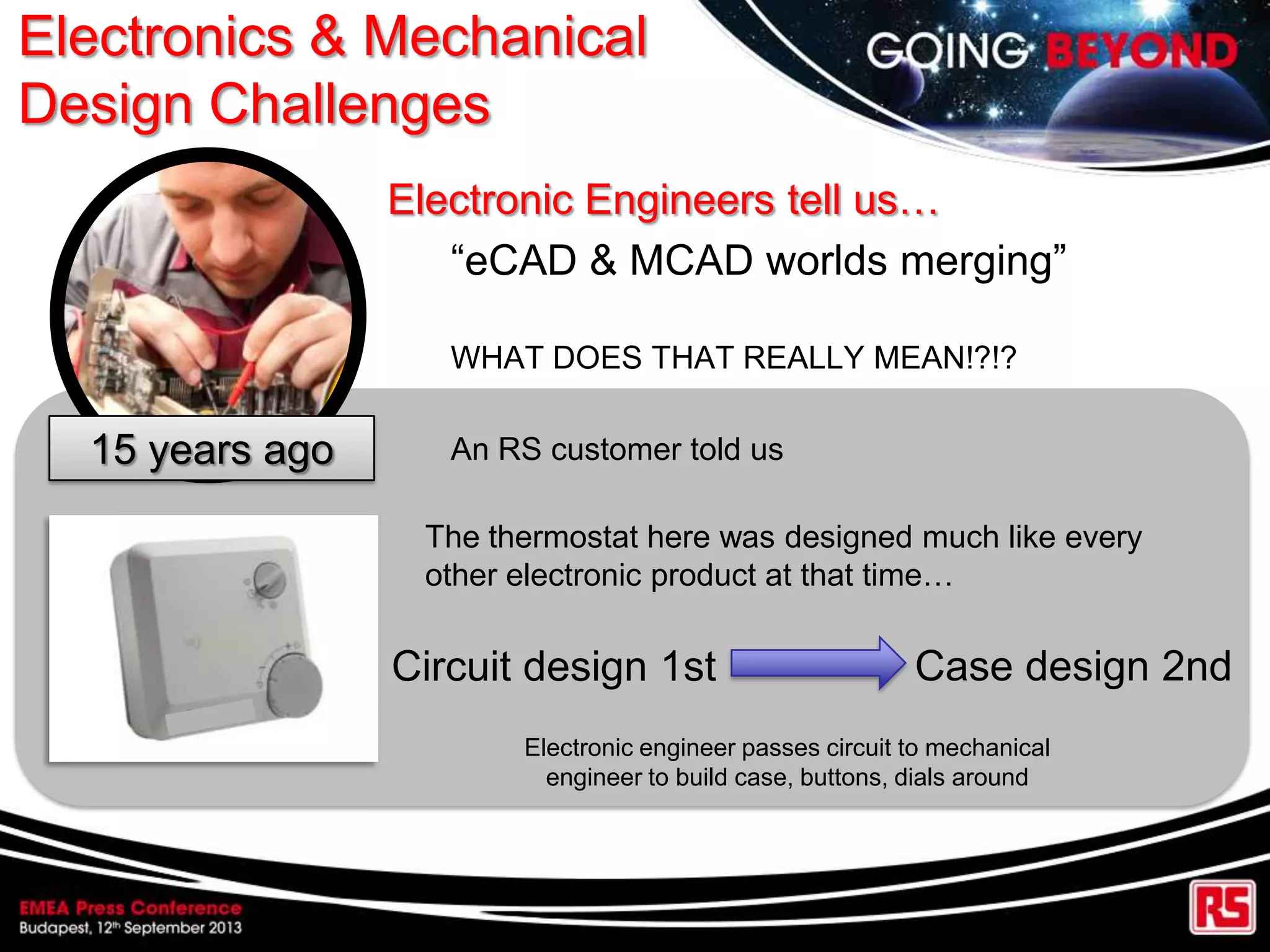 Electronics & Mechanical
Design Challenges
Electronic Engineers tell us…
“eCAD & MCAD worlds merging”
WHAT DOES THAT REALLY MEAN!?!?
An RS customer told us15 years ago
The thermostat here was designed much like every
other electronic product at that time…
Circuit design 1st Case design 2nd
Electronic engineer passes circuit to mechanical
engineer to build case, buttons, dials around
 