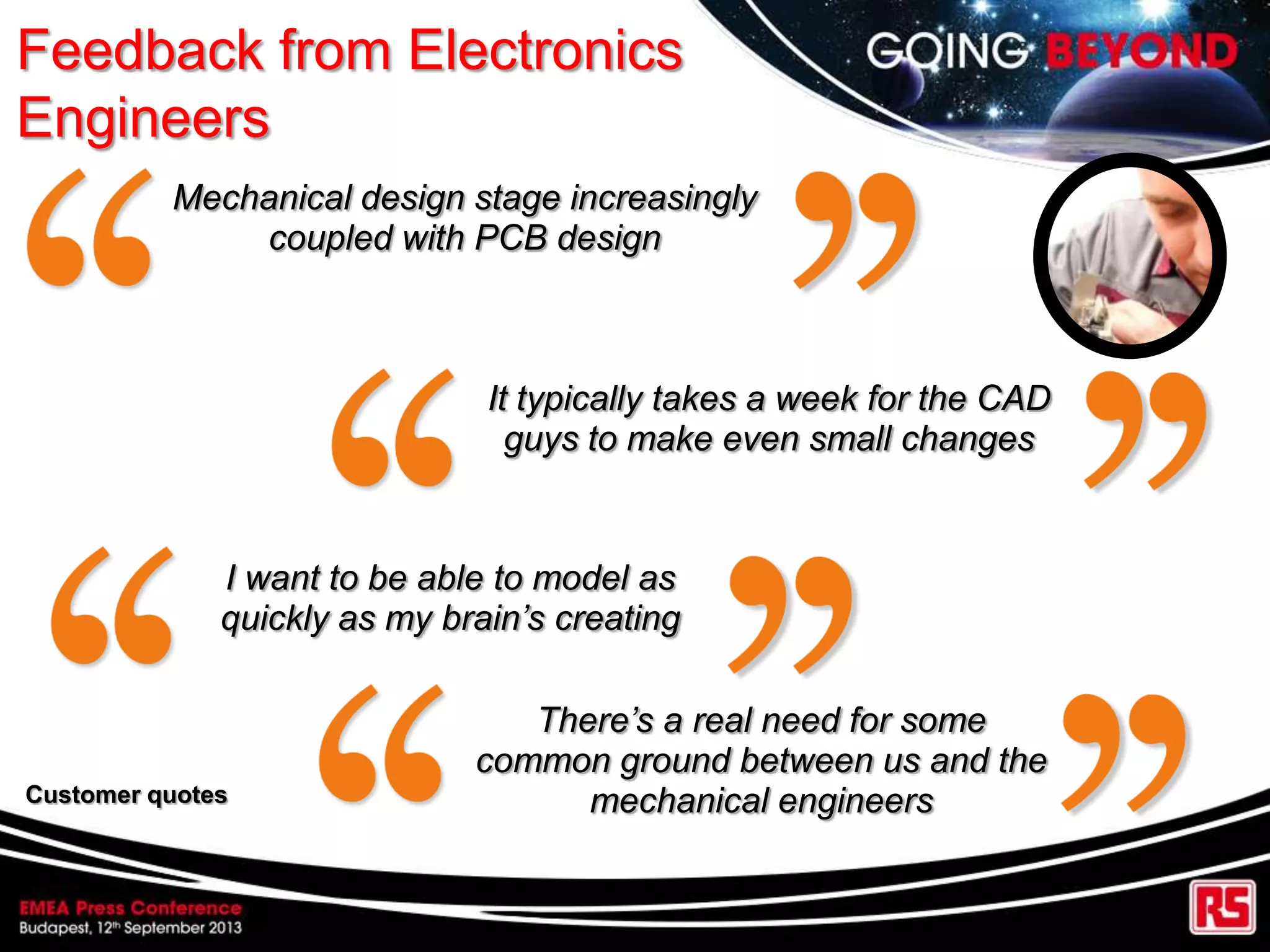 Feedback from Electronics
Engineers
Mechanical design stage increasingly
coupled with PCB design
It typically takes a week for the CAD
guys to make even small changes
I want to be able to model as
quickly as my brain’s creating
There’s a real need for some
common ground between us and the
mechanical engineersCustomer quotes
 