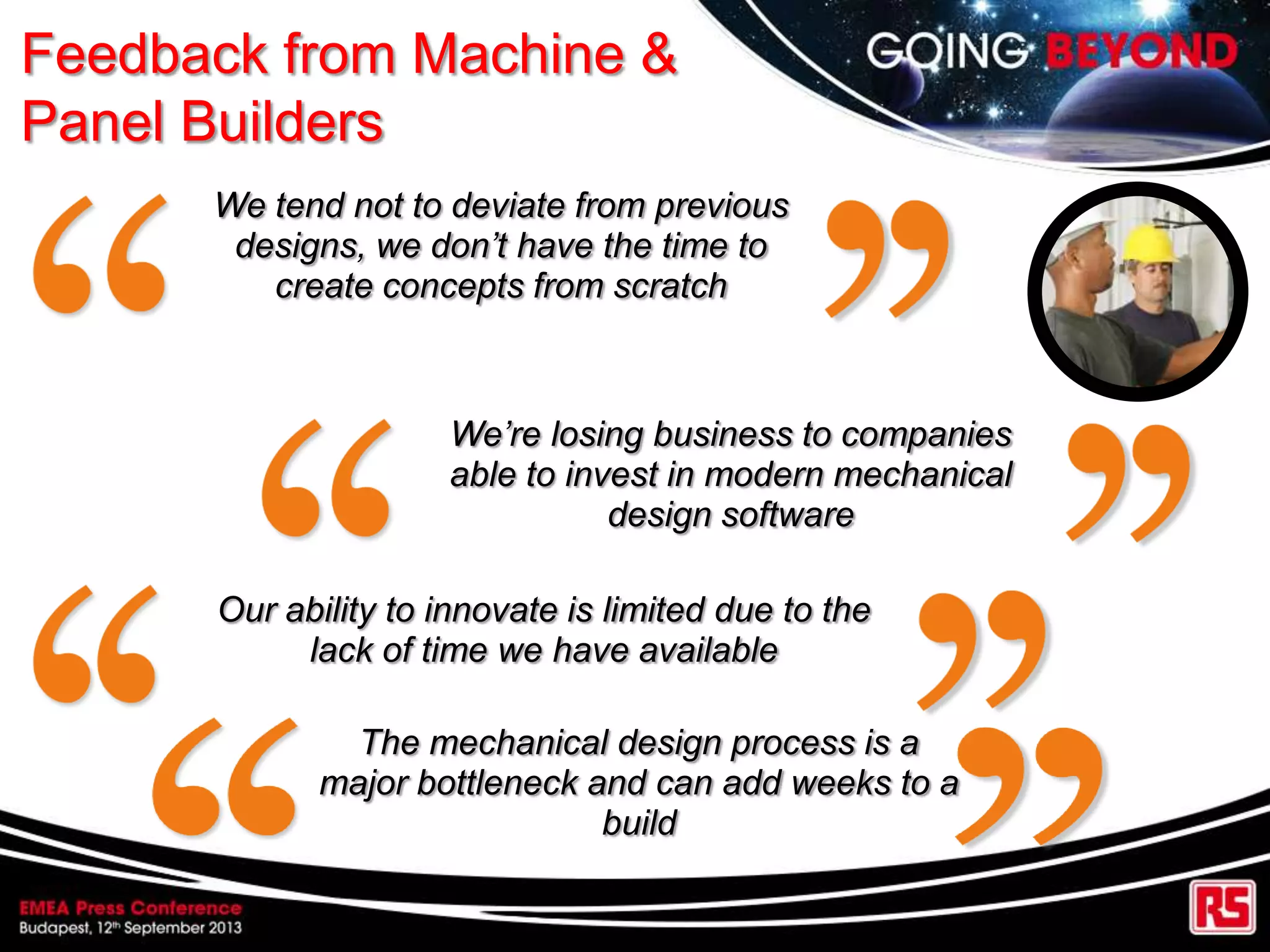 Feedback from Machine &
Panel Builders
We tend not to deviate from previous
designs, we don’t have the time to
create concepts from scratch
We’re losing business to companies
able to invest in modern mechanical
design software
Our ability to innovate is limited due to the
lack of time we have available
The mechanical design process is a
major bottleneck and can add weeks to a
build
 