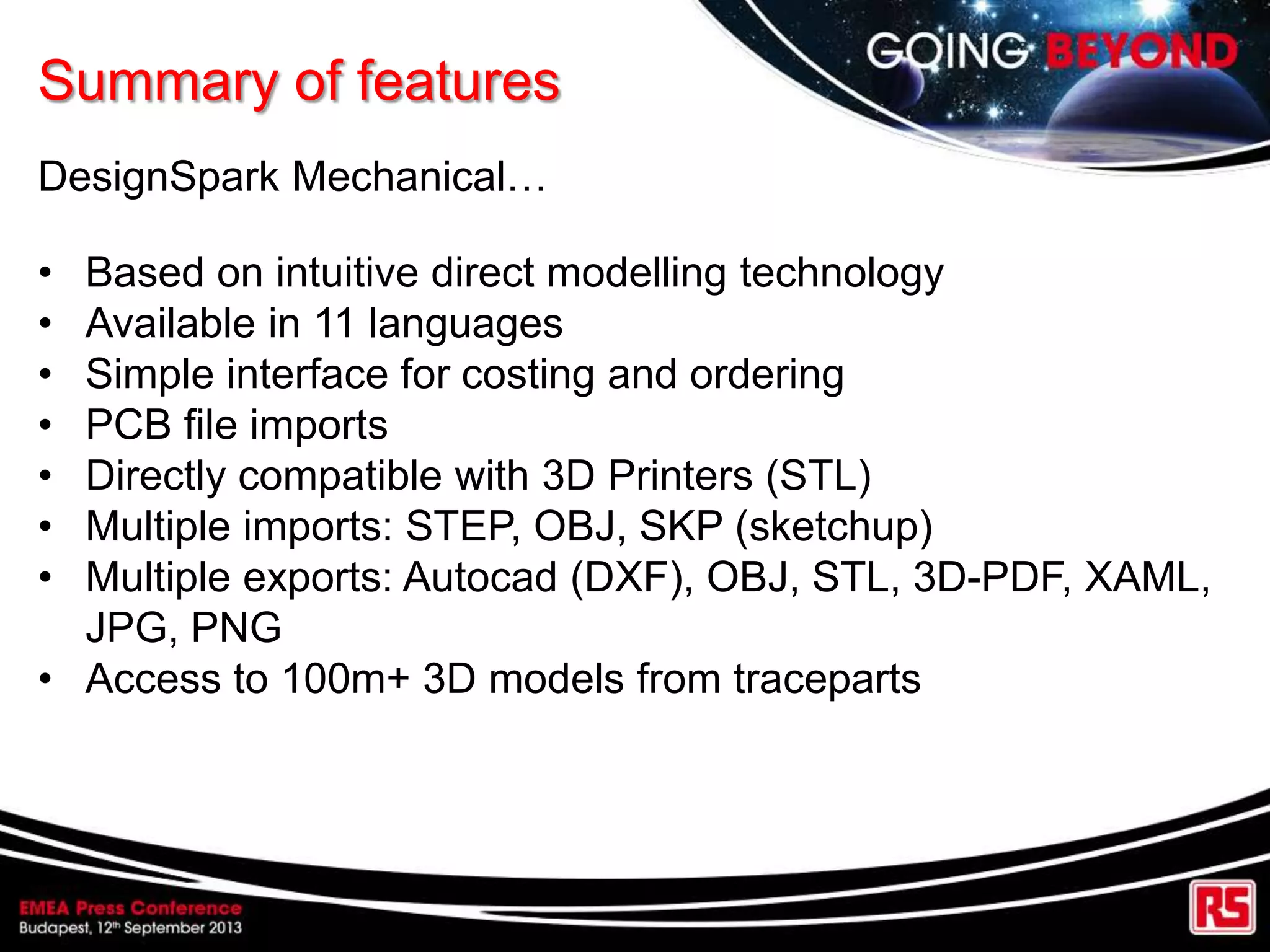 Summary of features
DesignSpark Mechanical…
• Based on intuitive direct modelling technology
• Available in 11 languages
• Simple interface for costing and ordering
• PCB file imports
• Directly compatible with 3D Printers (STL)
• Multiple imports: STEP, OBJ, SKP (sketchup)
• Multiple exports: Autocad (DXF), OBJ, STL, 3D-PDF, XAML,
JPG, PNG
• Access to 100m+ 3D models from traceparts
 