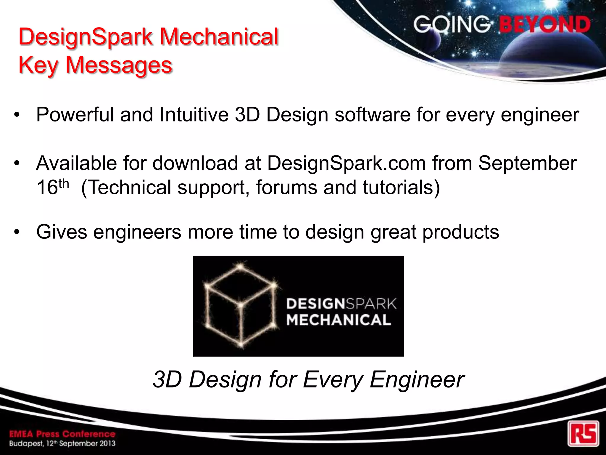 DesignSpark Mechanical
Key Messages
• Powerful and Intuitive 3D Design software for every engineer
• Available for download at DesignSpark.com from September
16th (Technical support, forums and tutorials)
• Gives engineers more time to design great products
3D Design for Every Engineer
 