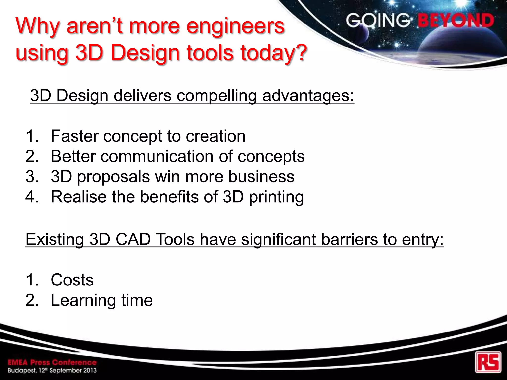 Why aren‟t more engineers
using 3D Design tools today?
Existing 3D CAD Tools have significant barriers to entry:
1. Costs
2. Learning time
3D Design delivers compelling advantages:
1. Faster concept to creation
2. Better communication of concepts
3. 3D proposals win more business
4. Realise the benefits of 3D printing
 
