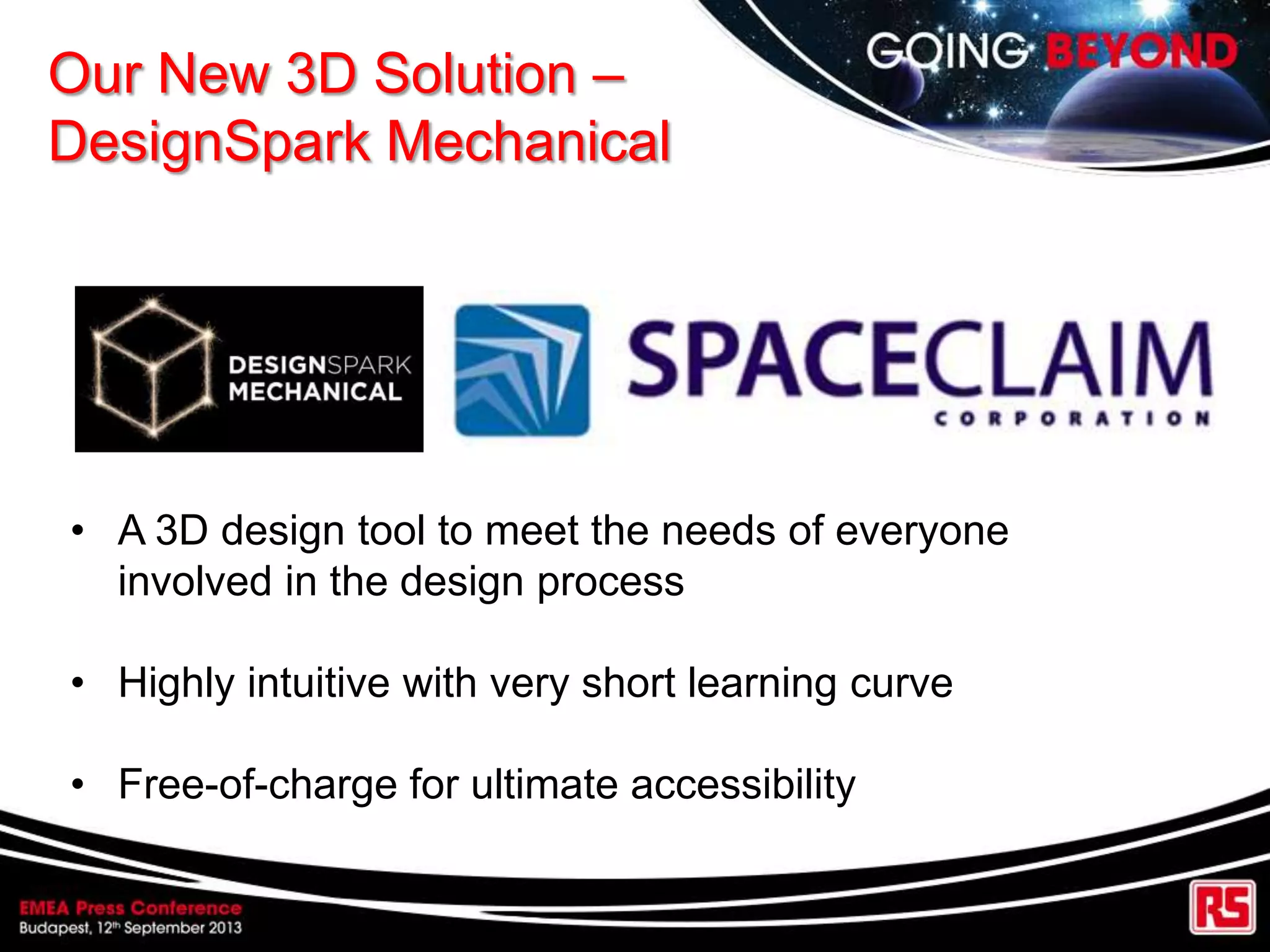 Our New 3D Solution –
DesignSpark Mechanical
• A 3D design tool to meet the needs of everyone
involved in the design process
• Highly intuitive with very short learning curve
• Free-of-charge for ultimate accessibility
 
