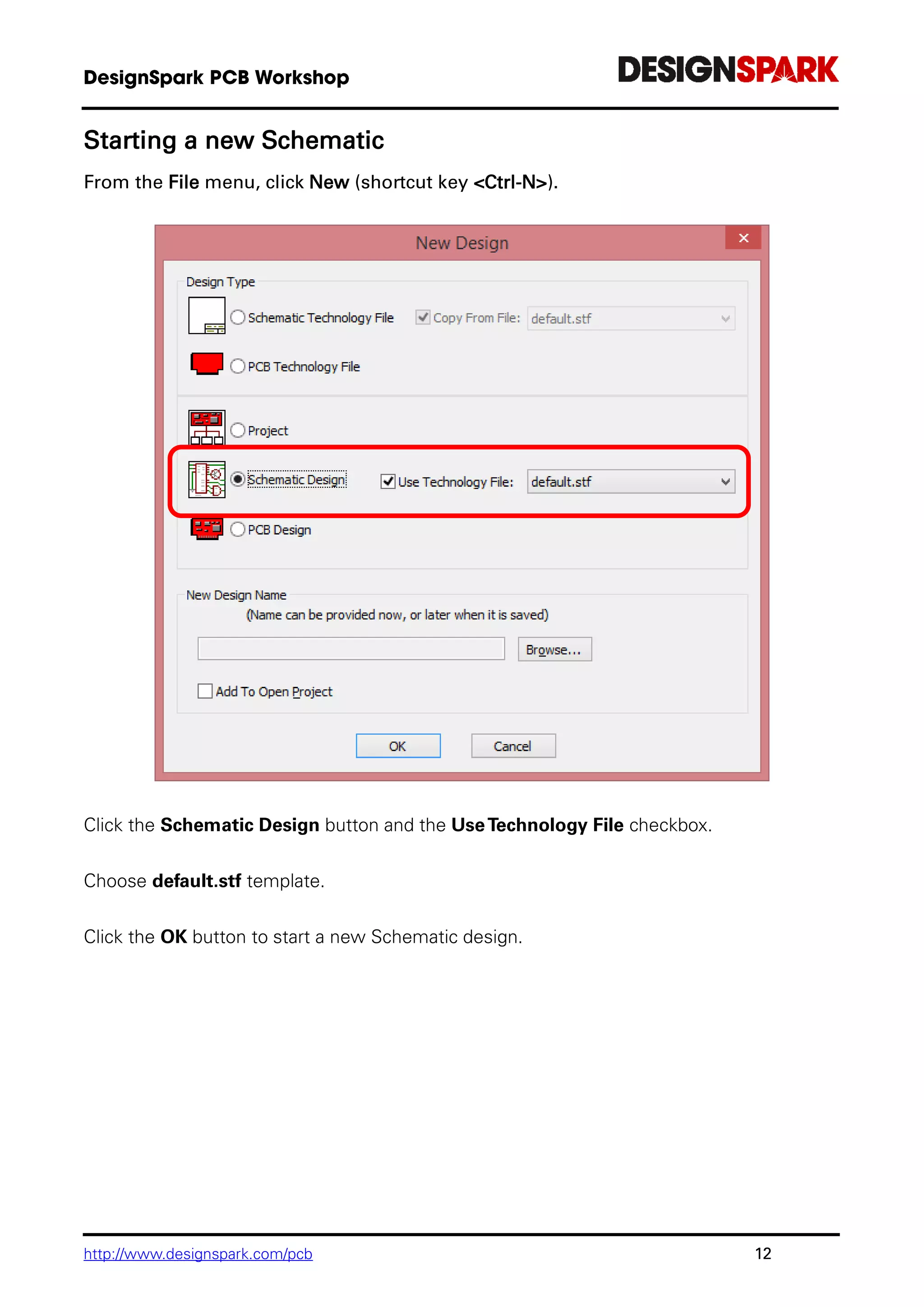 http://www.designspark.com/pcb 12
Starting a new Schematic
From the File menu, click New (shortcut key <Ctrl-N>).
Click the Schematic Design button and the UseTechnology File checkbox.
Choose default.stf template.
Click the OK button to start a new Schematic design.
 