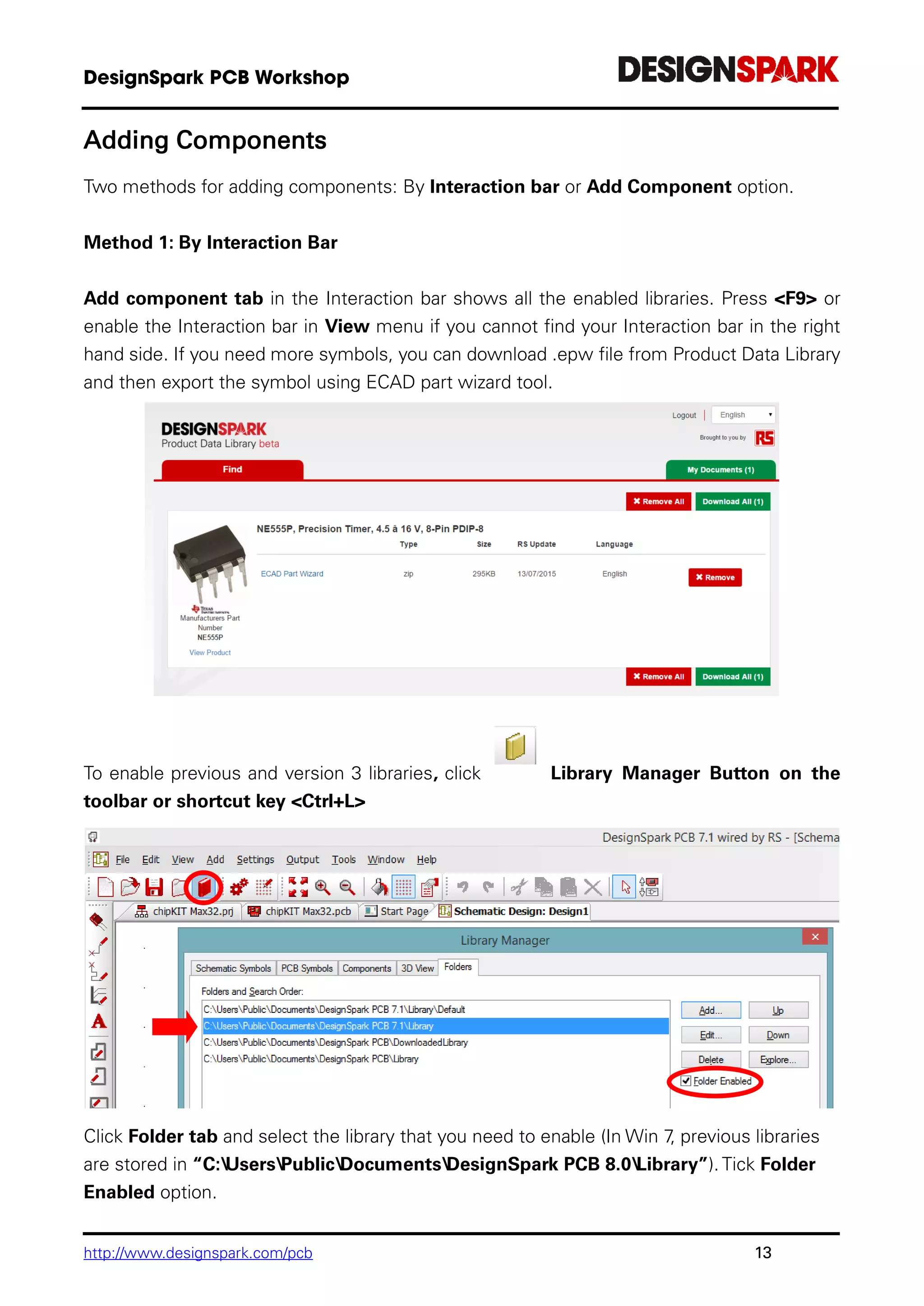 http://www.designspark.com/pcb 13
Adding Components
Two methods for adding components: By Interaction bar or Add Component option.
Method 1: By Interaction Bar
Add component tab in the Interaction bar shows all the enabled libraries. Press <F9> or
enable the Interaction bar in View menu if you cannot find your Interaction bar in the right
hand side. If you need more symbols, you can download .epw file from Product Data Library
and then export the symbol using ECAD part wizard tool.
To enable previous and version 3 libraries, click Library Manager Button on the
toolbar or shortcut key <Ctrl+L>
Click Folder tab and select the library that you need to enable (In Win 7, previous libraries
are stored in “C:UsersPublicDocumentsDesignSpark PCB 8.0Library”). Tick Folder
Enabled option.
 