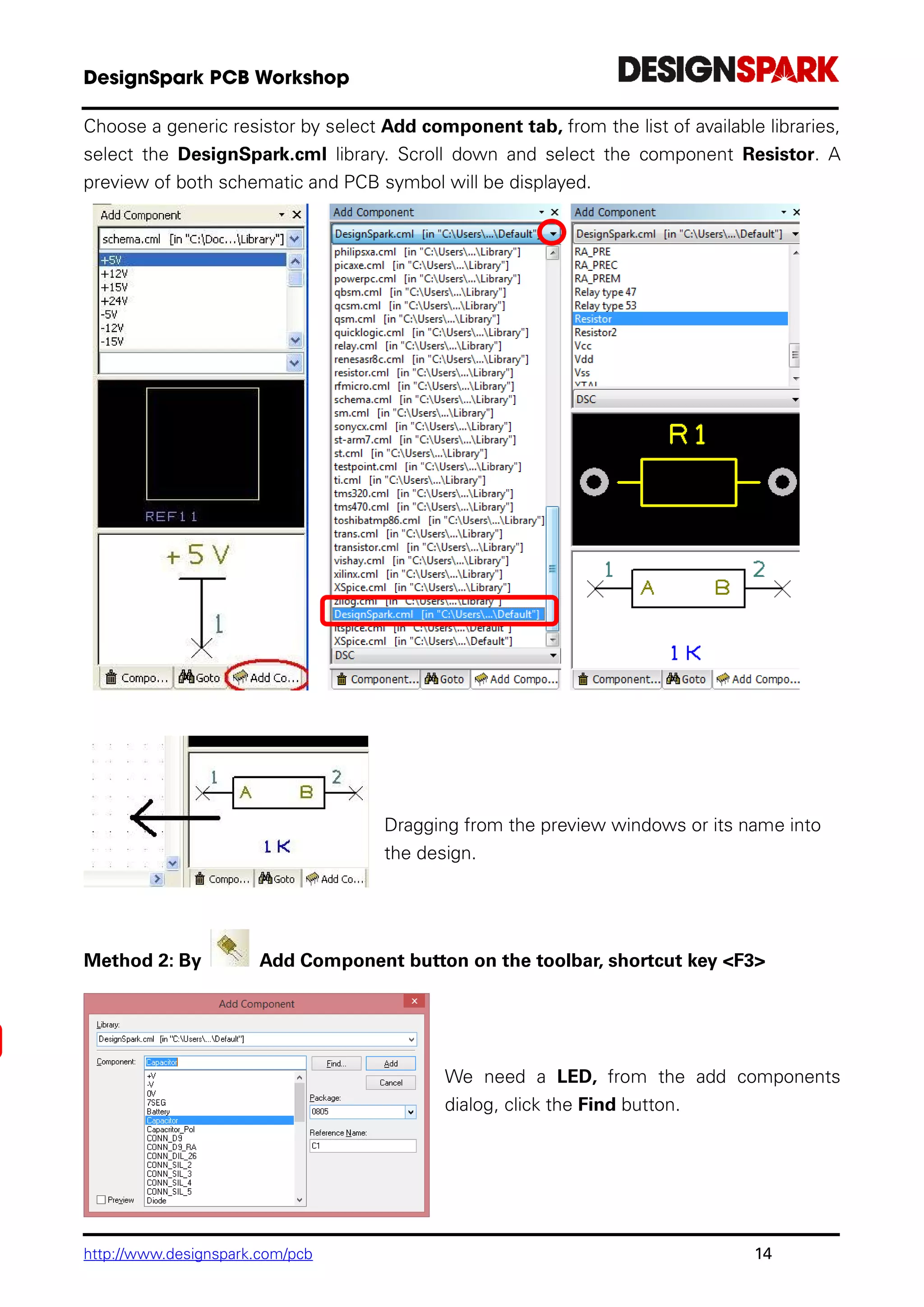 http://www.designspark.com/pcb 14
Choose a generic resistor by select Add component tab, from the list of available libraries,
select the DesignSpark.cml library. Scroll down and select the component Resistor. A
preview of both schematic and PCB symbol will be displayed.
Dragging from the preview windows or its name into
the design.
Method 2: By Add Component button on the toolbar, shortcut key <F3>
We need a LED, from the add components
dialog, click the Find button.
 