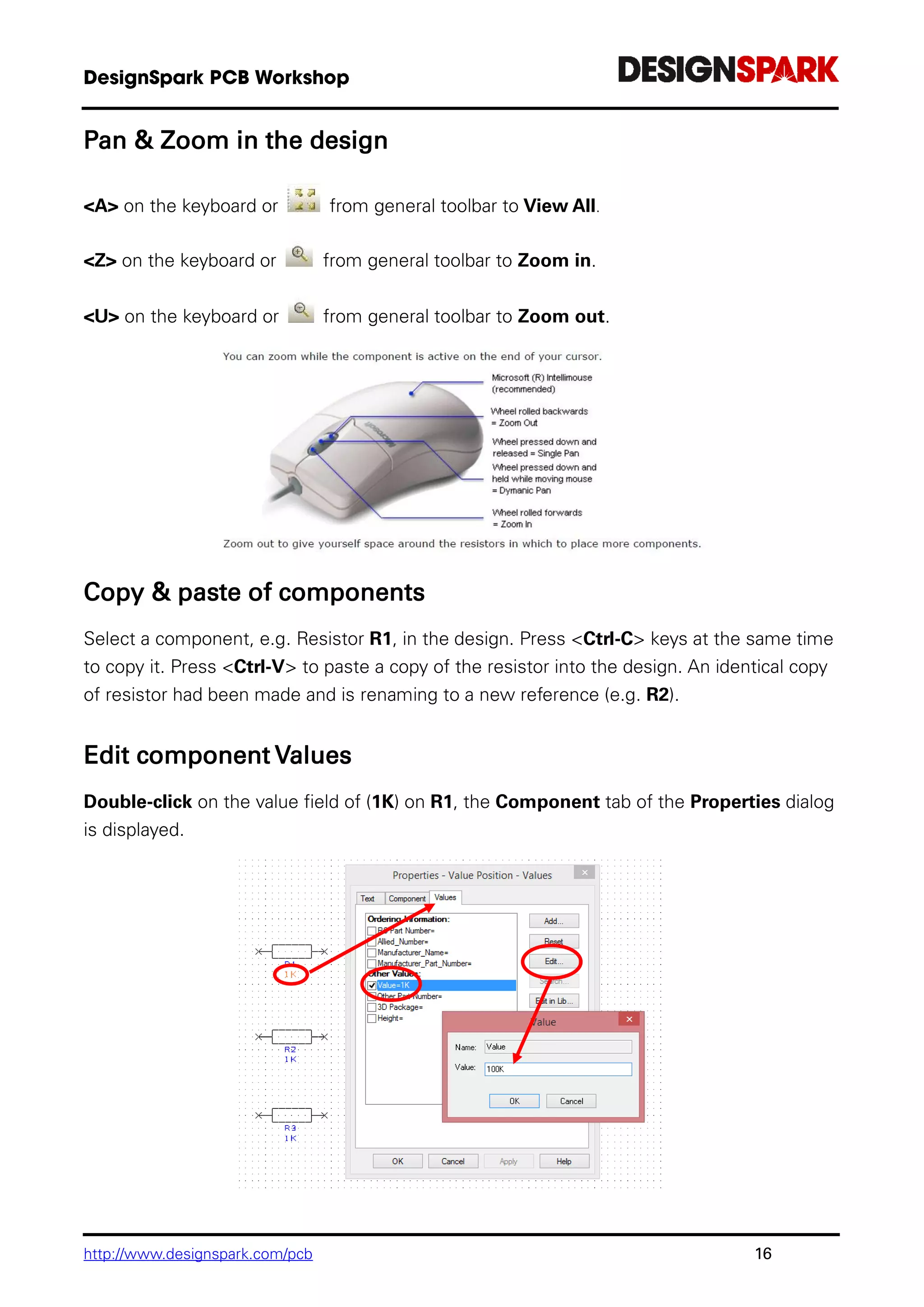 http://www.designspark.com/pcb 16
Pan & Zoom in the design
<A> on the keyboard or from general toolbar to View All.
<Z> on the keyboard or from general toolbar to Zoom in.
<U> on the keyboard or from general toolbar to Zoom out.
Copy & paste of components
Select a component, e.g. Resistor R1, in the design. Press <Ctrl-C> keys at the same time
to copy it. Press <Ctrl-V> to paste a copy of the resistor into the design. An identical copy
of resistor had been made and is renaming to a new reference (e.g. R2).
Edit component Values
Double-click on the value field of (1K) on R1, the Component tab of the Properties dialog
is displayed.
 