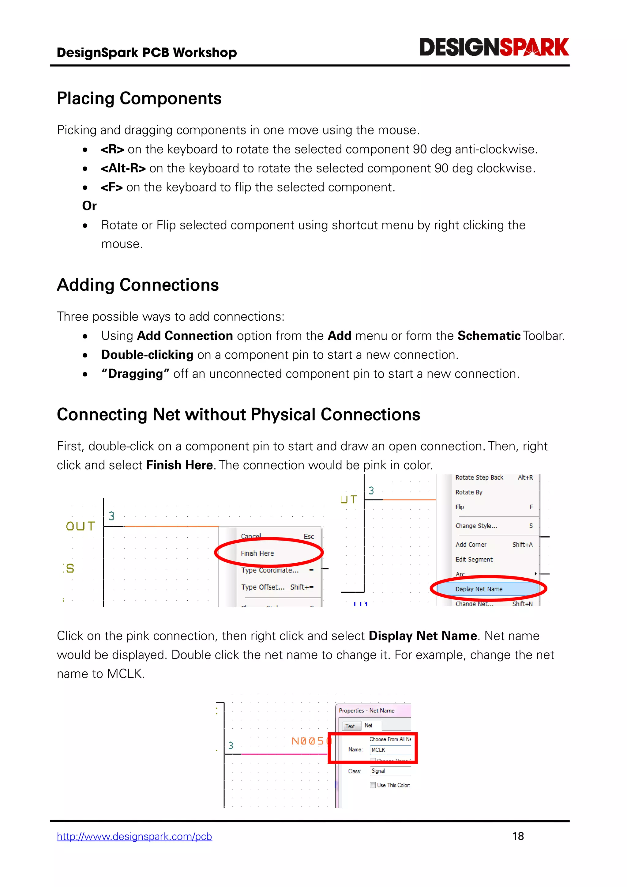 http://www.designspark.com/pcb 18
Placing Components
Picking and dragging components in one move using the mouse.
 <R> on the keyboard to rotate the selected component 90 deg anti-clockwise.
 <Alt-R> on the keyboard to rotate the selected component 90 deg clockwise.
 <F> on the keyboard to flip the selected component.
Or
 Rotate or Flip selected component using shortcut menu by right clicking the
mouse.
Adding Connections
Three possible ways to add connections:
 Using Add Connection option from the Add menu or form the Schematic Toolbar.
 Double-clicking on a component pin to start a new connection.
 “Dragging” off an unconnected component pin to start a new connection.
Connecting Net without Physical Connections
First, double-click on a component pin to start and draw an open connection. Then, right
click and select Finish Here. The connection would be pink in color.
Click on the pink connection, then right click and select Display Net Name. Net name
would be displayed. Double click the net name to change it. For example, change the net
name to MCLK.
 