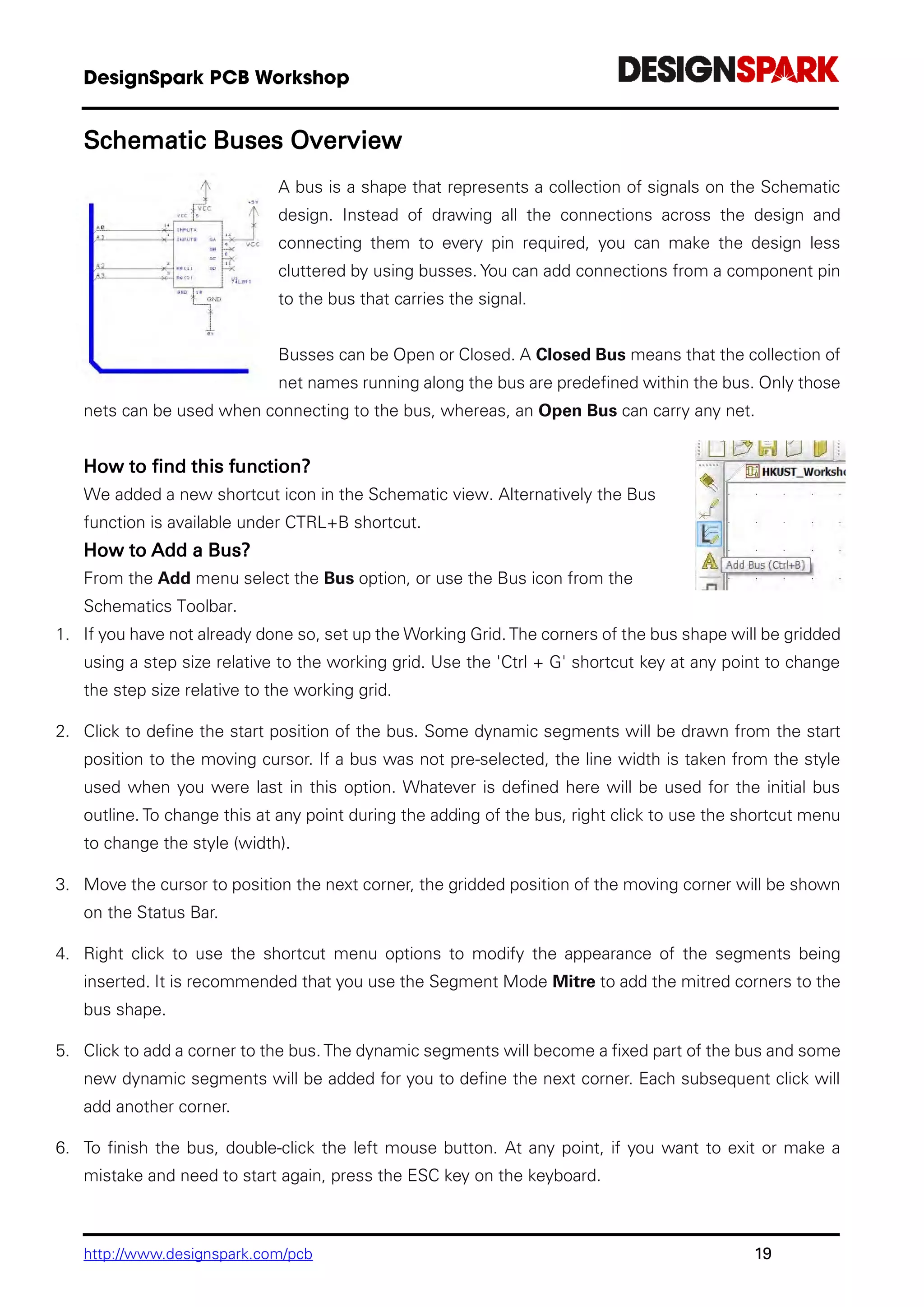 http://www.designspark.com/pcb 19
Schematic Buses Overview
A bus is a shape that represents a collection of signals on the Schematic
design. Instead of drawing all the connections across the design and
connecting them to every pin required, you can make the design less
cluttered by using busses. You can add connections from a component pin
to the bus that carries the signal.
Busses can be Open or Closed. A Closed Bus means that the collection of
net names running along the bus are predefined within the bus. Only those
nets can be used when connecting to the bus, whereas, an Open Bus can carry any net.
How to find this function?
We added a new shortcut icon in the Schematic view. Alternatively the Bus
function is available under CTRL+B shortcut.
How to Add a Bus?
From the Add menu select the Bus option, or use the Bus icon from the
Schematics Toolbar.
1. If you have not already done so, set up the Working Grid. The corners of the bus shape will be gridded
using a step size relative to the working grid. Use the 'Ctrl + G' shortcut key at any point to change
the step size relative to the working grid.
2. Click to define the start position of the bus. Some dynamic segments will be drawn from the start
position to the moving cursor. If a bus was not pre-selected, the line width is taken from the style
used when you were last in this option. Whatever is defined here will be used for the initial bus
outline. To change this at any point during the adding of the bus, right click to use the shortcut menu
to change the style (width).
3. Move the cursor to position the next corner, the gridded position of the moving corner will be shown
on the Status Bar.
4. Right click to use the shortcut menu options to modify the appearance of the segments being
inserted. It is recommended that you use the Segment Mode Mitre to add the mitred corners to the
bus shape.
5. Click to add a corner to the bus. The dynamic segments will become a fixed part of the bus and some
new dynamic segments will be added for you to define the next corner. Each subsequent click will
add another corner.
6. To finish the bus, double-click the left mouse button. At any point, if you want to exit or make a
mistake and need to start again, press the ESC key on the keyboard.
 