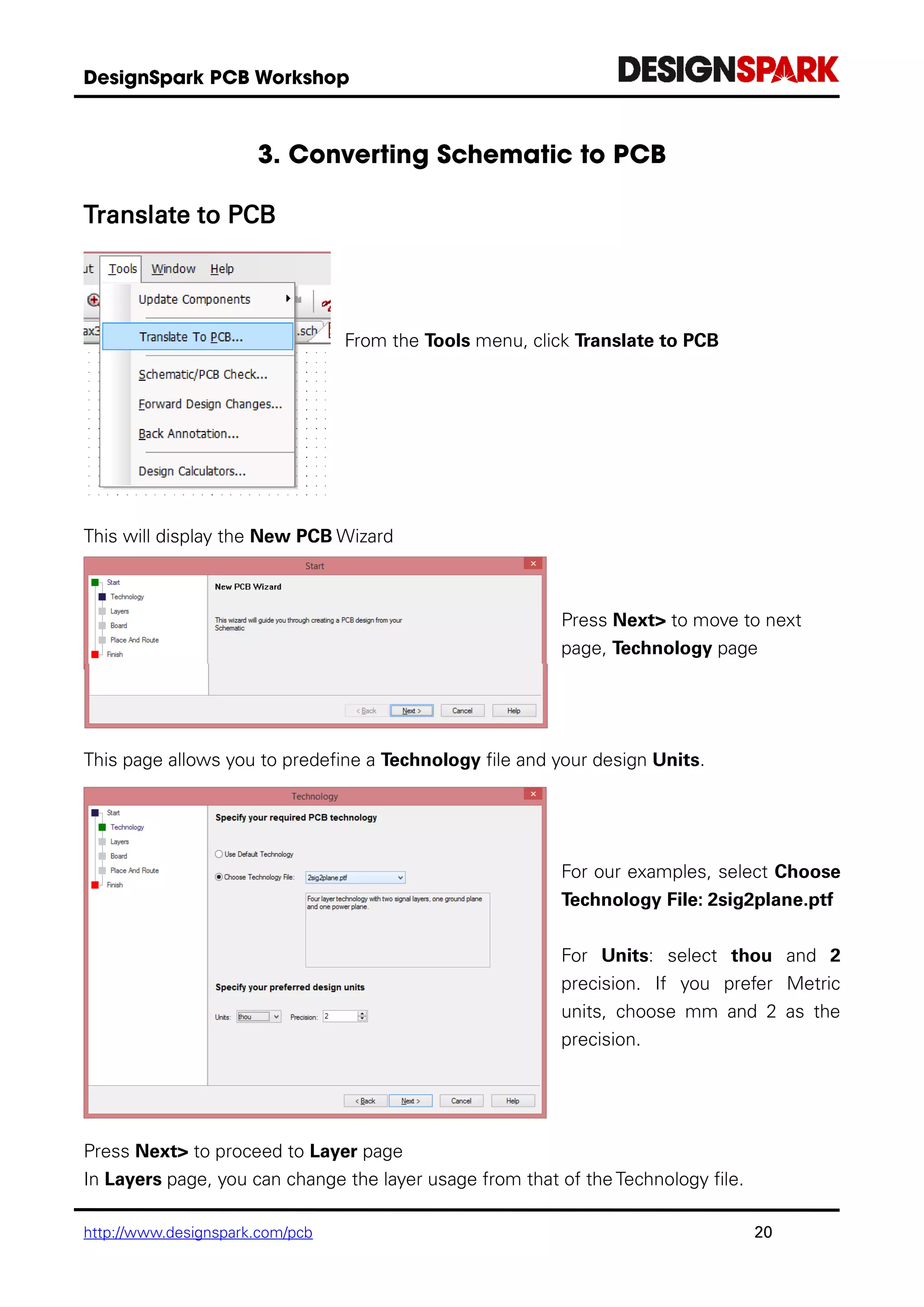 http://www.designspark.com/pcb 20
Translate to PCB
From the Tools menu, click Translate to PCB
This will display the New PCB Wizard
Press Next> to move to next
page, Technology page
This page allows you to predefine a Technology file and your design Units.
For our examples, select Choose
Technology File: 2sig2plane.ptf
For Units: select thou and 2
precision. If you prefer Metric
units, choose mm and 2 as the
precision.
Press Next> to proceed to Layer page
In Layers page, you can change the layer usage from that of the Technology file.
 