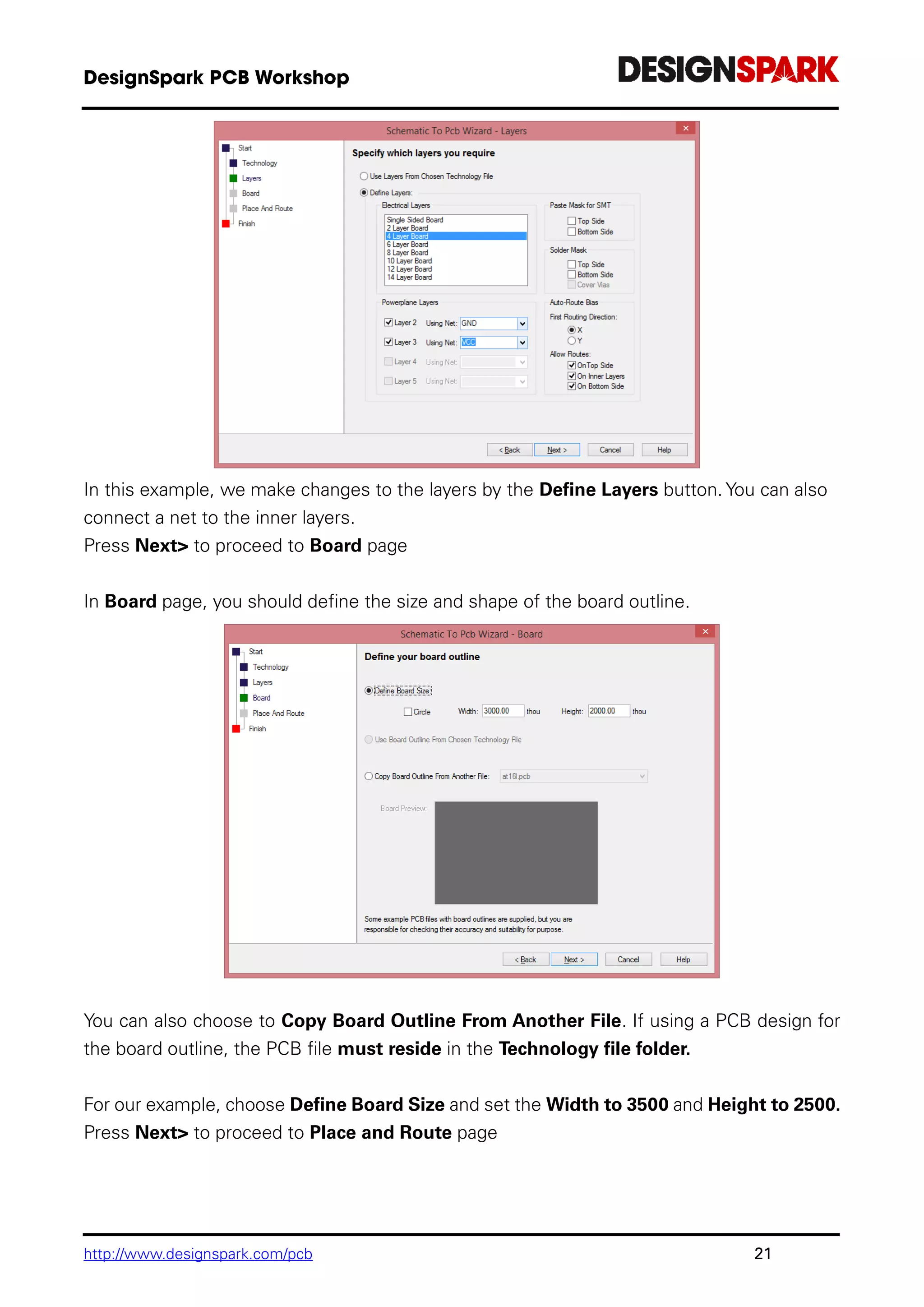 http://www.designspark.com/pcb 21
In this example, we make changes to the layers by the Define Layers button. You can also
connect a net to the inner layers.
Press Next> to proceed to Board page
In Board page, you should define the size and shape of the board outline.
You can also choose to Copy Board Outline From Another File. If using a PCB design for
the board outline, the PCB file must reside in the Technology file folder.
For our example, choose Define Board Size and set the Width to 3500 and Height to 2500.
Press Next> to proceed to Place and Route page
 