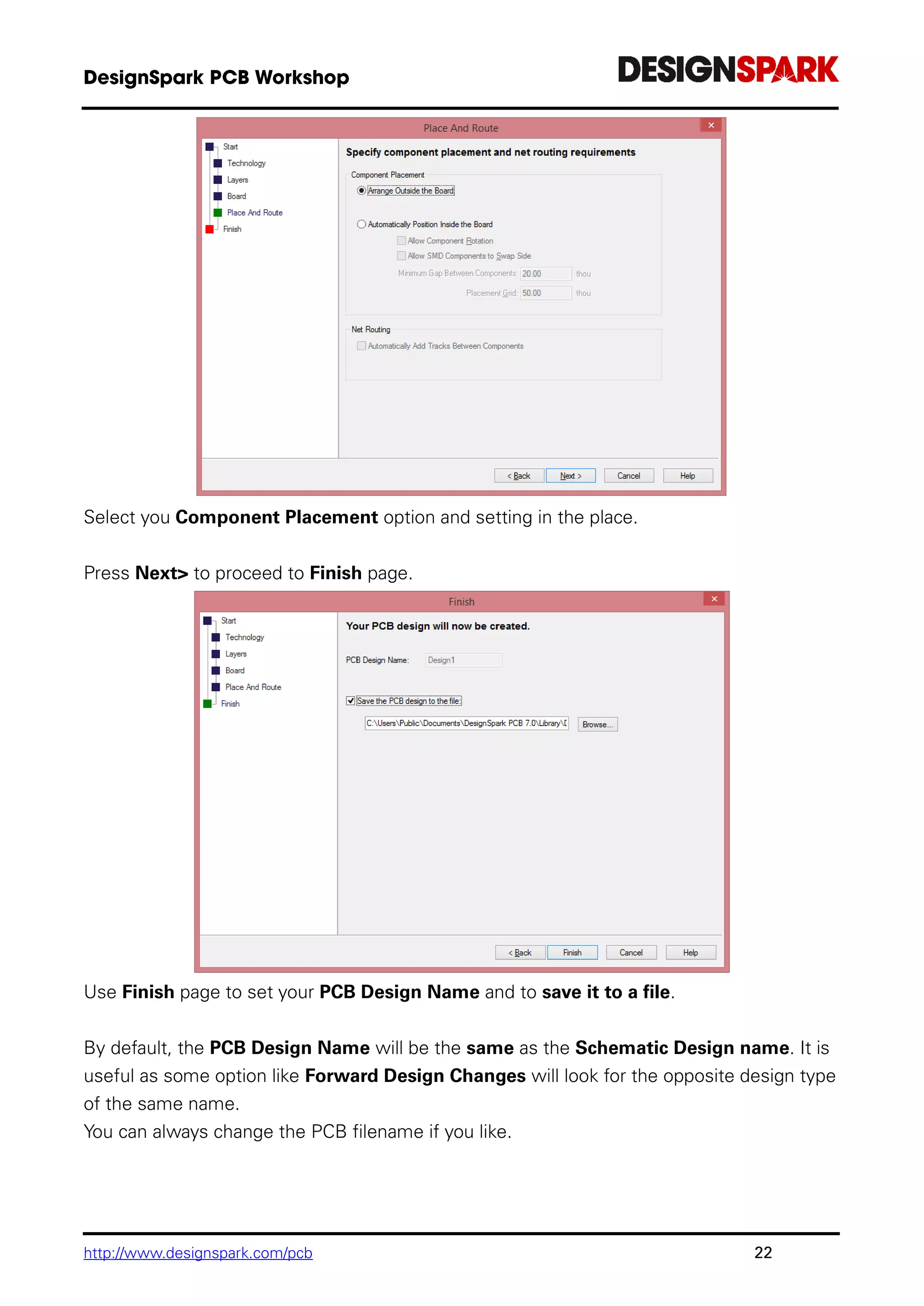 http://www.designspark.com/pcb 22
Select you Component Placement option and setting in the place.
Press Next> to proceed to Finish page.
Use Finish page to set your PCB Design Name and to save it to a file.
By default, the PCB Design Name will be the same as the Schematic Design name. It is
useful as some option like Forward Design Changes will look for the opposite design type
of the same name.
You can always change the PCB filename if you like.
 