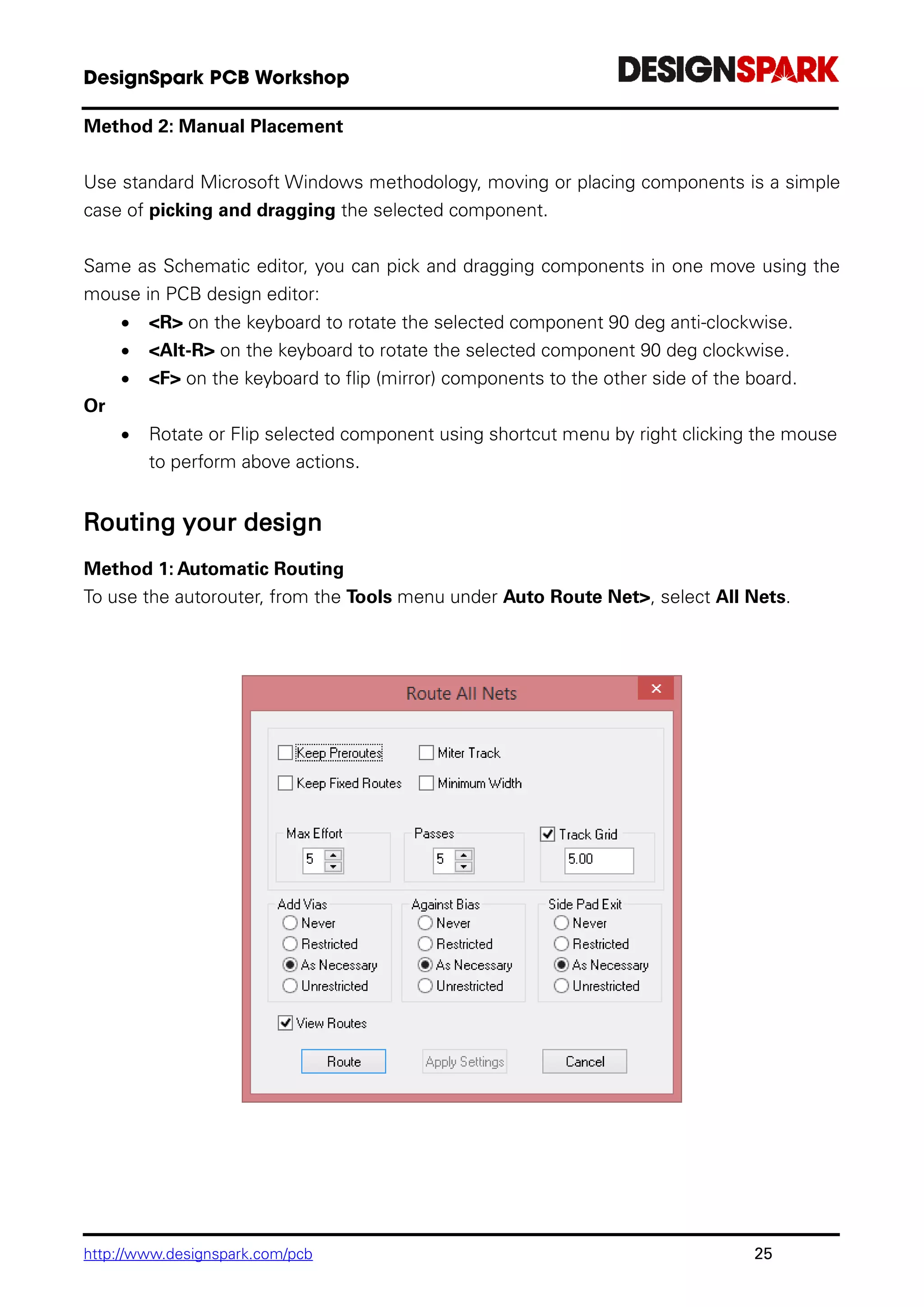 http://www.designspark.com/pcb 25
Method 2: Manual Placement
Use standard Microsoft Windows methodology, moving or placing components is a simple
case of picking and dragging the selected component.
Same as Schematic editor, you can pick and dragging components in one move using the
mouse in PCB design editor:
 <R> on the keyboard to rotate the selected component 90 deg anti-clockwise.
 <Alt-R> on the keyboard to rotate the selected component 90 deg clockwise.
 <F> on the keyboard to flip (mirror) components to the other side of the board.
Or
 Rotate or Flip selected component using shortcut menu by right clicking the mouse
to perform above actions.
Routing your design
Method 1: Automatic Routing
To use the autorouter, from the Tools menu under Auto Route Net>, select All Nets.
 