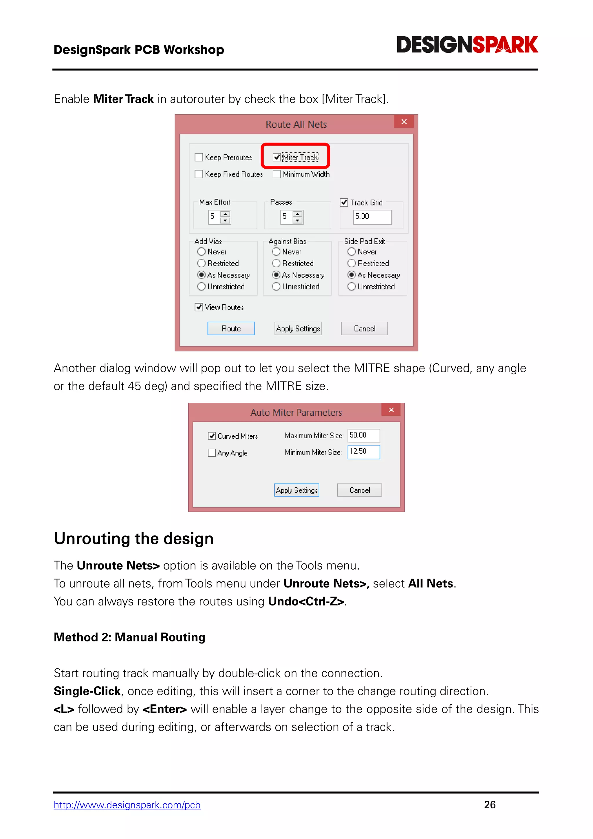 http://www.designspark.com/pcb 26
Enable MiterTrack in autorouter by check the box [MiterTrack].
Another dialog window will pop out to let you select the MITRE shape (Curved, any angle
or the default 45 deg) and specified the MITRE size.
Unrouting the design
The Unroute Nets> option is available on the Tools menu.
To unroute all nets, from Tools menu under Unroute Nets>, select All Nets.
You can always restore the routes using Undo<Ctrl-Z>.
Method 2: Manual Routing
Start routing track manually by double-click on the connection.
Single-Click, once editing, this will insert a corner to the change routing direction.
<L> followed by <Enter> will enable a layer change to the opposite side of the design. This
can be used during editing, or afterwards on selection of a track.
 