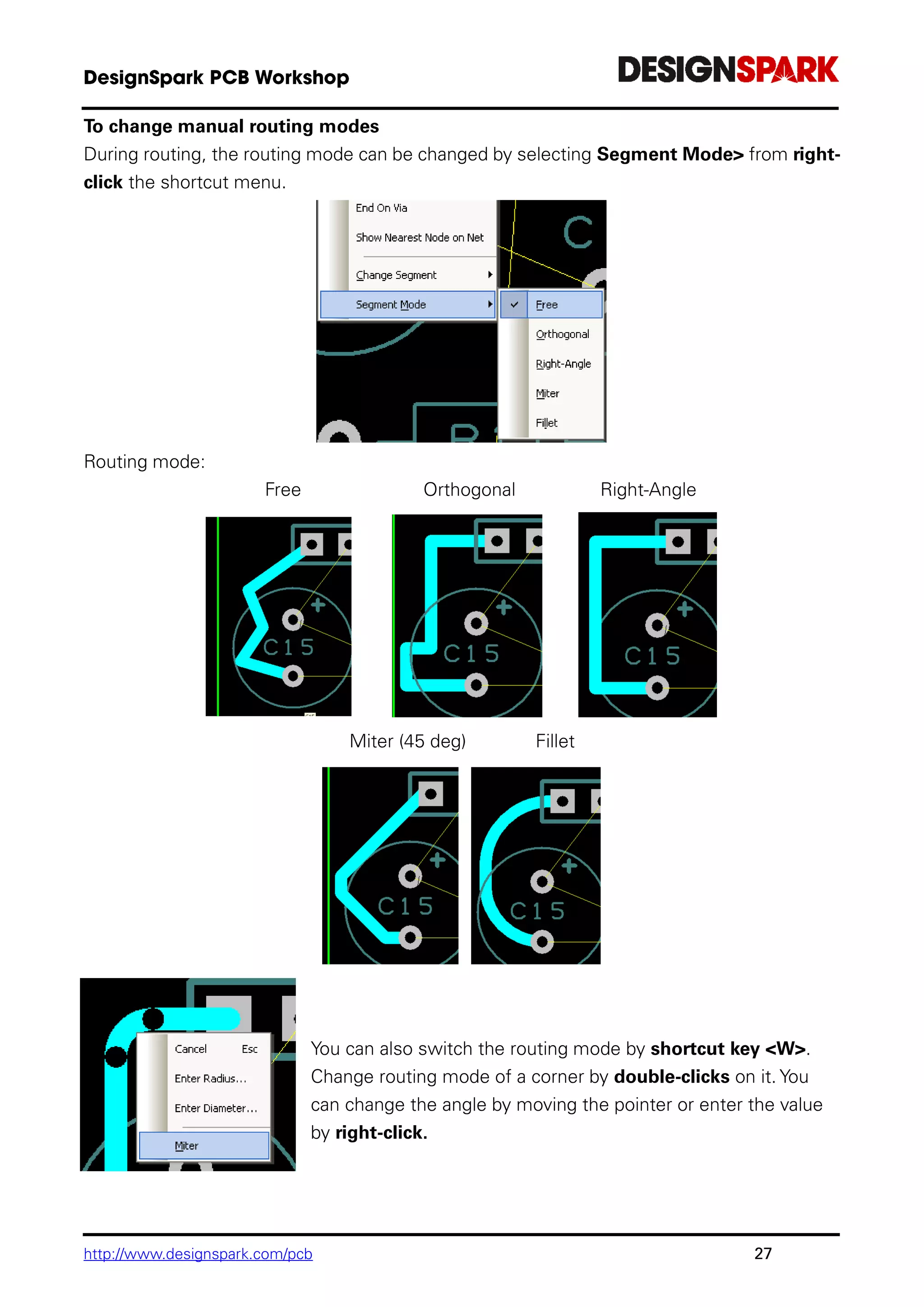 http://www.designspark.com/pcb 27
To change manual routing modes
During routing, the routing mode can be changed by selecting Segment Mode> from right-
click the shortcut menu.
Routing mode:
Free Orthogonal Right-Angle
Miter (45 deg) Fillet
You can also switch the routing mode by shortcut key <W>.
Change routing mode of a corner by double-clicks on it. You
can change the angle by moving the pointer or enter the value
by right-click.
 